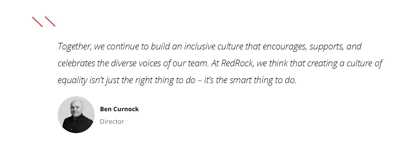“Together, we continue to build an inclusive culture that encourages, supports, and celebrates the diverse voices of our team. At RedRock, we think that creating a culture of equality isn’t just the right thing to do – it’s the smart thing to do.” BEN CURNOCK, DIRECTOR