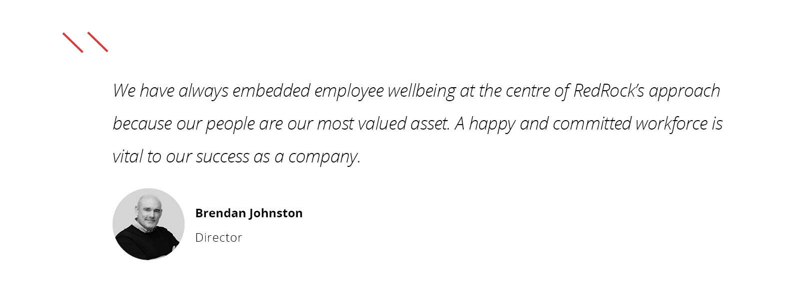 “We have always embedded employee wellbeing at the centre of RedRock's approach because our people are our most valued asset. A happy and committed workforce is vital to our success as a company.”   BRENDAN OHNSTON, IRECTOR